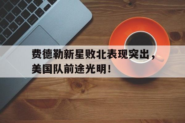 kaiyun官方 -包含费德勒新星败北表现突出，美国队前途光明！的词条