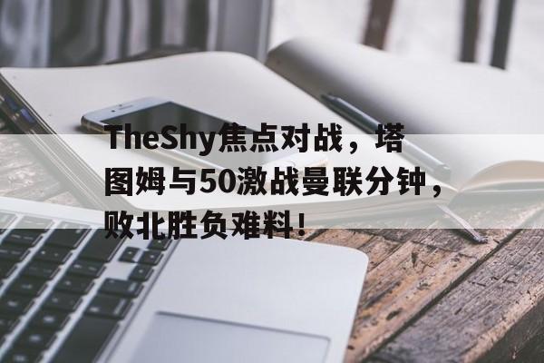 kaiyun官方平台 -包含TheShy焦点对战，塔图姆与50激战曼联分钟，败北胜负难料！的词条