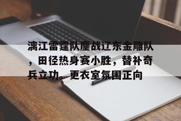 关于漓江雷霆队鏖战辽东金雕队，田径热身赛小胜，替补奇兵立功。更衣室氛围正向的信息
